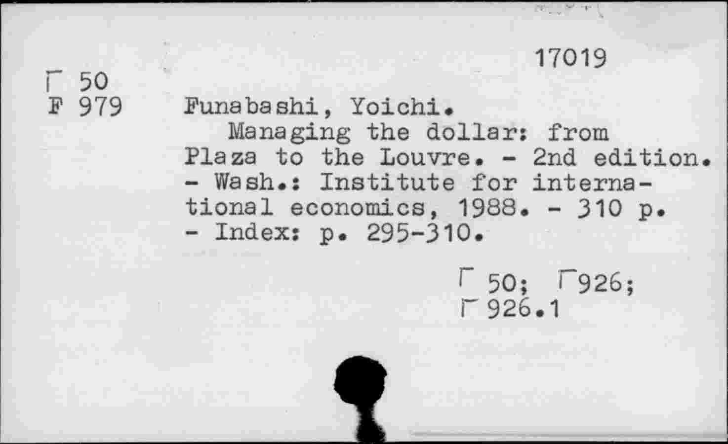 ﻿r 50
F 979
17019
Funabashi, Yoichi.
Managing the dollar; from Plaza to the Louvre. - 2nd edition
-	Wash.: Institute for international economics, 1988. - 310 p.
-	Index; p. 295-310.
r 50; I 926;
F926.1